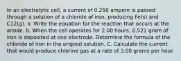 In an electrolytic cell, a current of 0.250 ampere is passed through a solution of a chloride of iron, producing Fe(s) and C12(g). a. Write the equation for the reaction that occurs at the anode. b. When the cell operates for 2.00 hours, 0.521 gram of iron is deposited at one electrode. Determine the formula of the chloride of iron in the original solution. C. Calculate the current that would produce chlorine gas at a rate of 3.00 grams per hour.