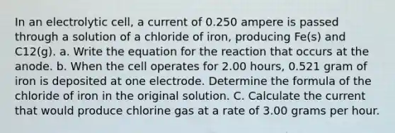 In an electrolytic cell, a current of 0.250 ampere is passed through a solution of a chloride of iron, producing Fe(s) and C12(g). a. Write the equation for the reaction that occurs at the anode. b. When the cell operates for 2.00 hours, 0.521 gram of iron is deposited at one electrode. Determine the formula of the chloride of iron in the original solution. C. Calculate the current that would produce chlorine gas at a rate of 3.00 grams per hour.