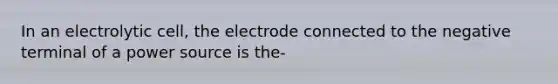 In an electrolytic cell, the electrode connected to the negative terminal of a power source is the-