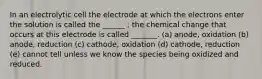 In an electrolytic cell the electrode at which the electrons enter the solution is called the ______ ; the chemical change that occurs at this electrode is called _______. (a) anode, oxidation (b) anode, reduction (c) cathode, oxidation (d) cathode, reduction (e) cannot tell unless we know the species being oxidized and reduced.