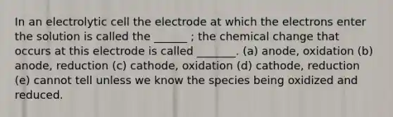 In an electrolytic cell the electrode at which the electrons enter the solution is called the ______ ; the chemical change that occurs at this electrode is called _______. (a) anode, oxidation (b) anode, reduction (c) cathode, oxidation (d) cathode, reduction (e) cannot tell unless we know the species being oxidized and reduced.