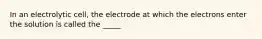 In an electrolytic cell, the electrode at which the electrons enter the solution is called the _____