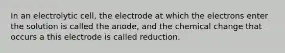 In an electrolytic cell, the electrode at which the electrons enter the solution is called the anode, and the chemical change that occurs a this electrode is called reduction.