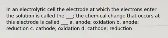 In an electrolytic cell the electrode at which the electrons enter the solution is called the ___; the chemical change that occurs at this electrode is called ___ a. anode; oxidation b. anode; reduction c. cathode; oxidation d. cathode; reduction