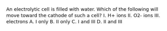 An electrolytic cell is filled with water. Which of the following will move toward the cathode of such a cell? I. H+ ions II. O2- ions III. electrons A. I only B. II only C. I and III D. II and III