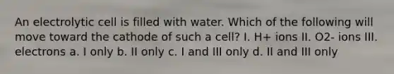 An electrolytic cell is filled with water. Which of the following will move toward the cathode of such a cell? I. H+ ions II. O2- ions III. electrons a. I only b. II only c. I and III only d. II and III only