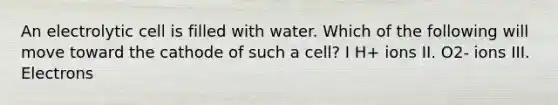 An electrolytic cell is filled with water. Which of the following will move toward the cathode of such a cell? I H+ ions II. O2- ions III. Electrons