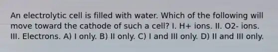 An electrolytic cell is filled with water. Which of the following will move toward the cathode of such a cell? I. H+ ions. II. O2- ions. III. Electrons. A) I only. B) II only. C) I and III only. D) II and III only.