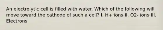 An electrolytic cell is filled with water. Which of the following will move toward the cathode of such a cell? I. H+ ions II. O2- ions III. Electrons