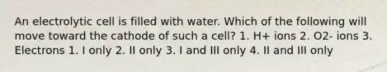 An electrolytic cell is filled with water. Which of the following will move toward the cathode of such a cell? 1. H+ ions 2. O2- ions 3. Electrons 1. I only 2. II only 3. I and III only 4. II and III only