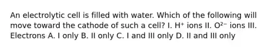 An electrolytic cell is filled with water. Which of the following will move toward the cathode of such a cell? I. H⁺ ions II. O²⁻ ions III. Electrons A. I only B. II only C. I and III only D. II and III only