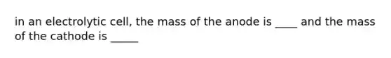 in an electrolytic cell, the mass of the anode is ____ and the mass of the cathode is _____