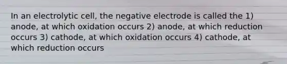 In an electrolytic cell, the negative electrode is called the 1) anode, at which oxidation occurs 2) anode, at which reduction occurs 3) cathode, at which oxidation occurs 4) cathode, at which reduction occurs