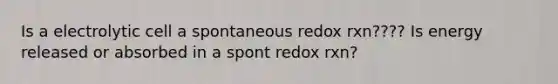 Is a electrolytic cell a spontaneous redox rxn???? Is energy released or absorbed in a spont redox rxn?