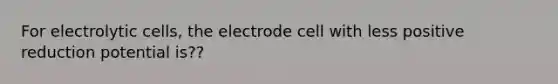 For electrolytic cells, the electrode cell with less positive reduction potential is??