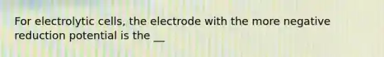 For electrolytic cells, the electrode with the more negative reduction potential is the __