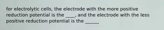 for electrolytic cells, the electrode with the more positive reduction potential is the ____, and the electrode with the less positive reduction potential is the ______