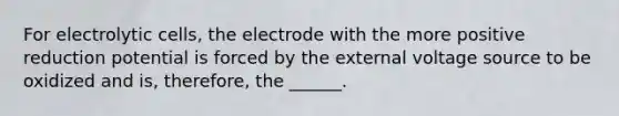 For electrolytic cells, the electrode with the more positive reduction potential is forced by the external voltage source to be oxidized and is, therefore, the ______.