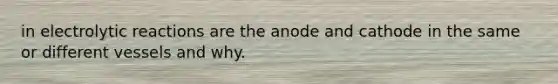 in electrolytic reactions are the anode and cathode in the same or different vessels and why.