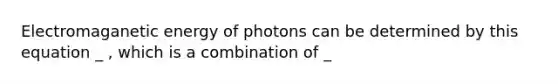 Electromaganetic energy of photons can be determined by this equation _ , which is a combination of _