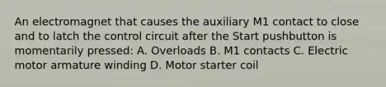 An electromagnet that causes the auxiliary M1 contact to close and to latch the control circuit after the Start pushbutton is momentarily pressed: A. Overloads B. M1 contacts C. Electric motor armature winding D. Motor starter coil