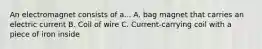 An electromagnet consists of a... A. bag magnet that carries an electric current B. Coil of wire C. Current-carrying coil with a piece of iron inside