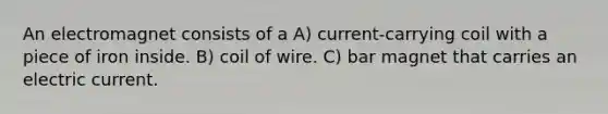 An electromagnet consists of a A) current-carrying coil with a piece of iron inside. B) coil of wire. C) bar magnet that carries an electric current.