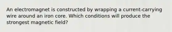 An electromagnet is constructed by wrapping a current-carrying wire around an iron core. Which conditions will produce the strongest magnetic field?