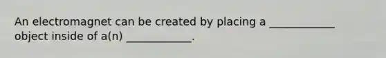 An electromagnet can be created by placing a ____________ object inside of a(n) ____________.