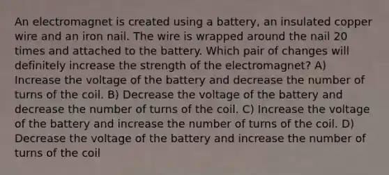 An electromagnet is created using a battery, an insulated copper wire and an iron nail. The wire is wrapped around the nail 20 times and attached to the battery. Which pair of changes will definitely increase the strength of the electromagnet? A) Increase the voltage of the battery and decrease the number of turns of the coil. B) Decrease the voltage of the battery and decrease the number of turns of the coil. C) Increase the voltage of the battery and increase the number of turns of the coil. D) Decrease the voltage of the battery and increase the number of turns of the coil