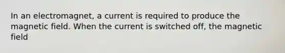 In an electromagnet, a current is required to produce the magnetic field. When the current is switched off, the magnetic field