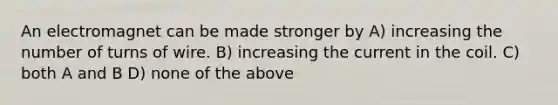 An electromagnet can be made stronger by A) increasing the number of turns of wire. B) increasing the current in the coil. C) both A and B D) none of the above