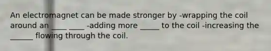 An electromagnet can be made stronger by -wrapping the coil around an ____ ____ -adding more _____ to the coil -increasing the ______ flowing through the coil.