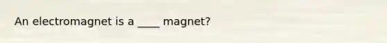 An electromagnet is a ____ magnet?