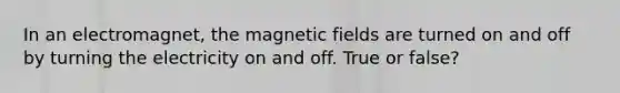 In an electromagnet, the magnetic fields are turned on and off by turning the electricity on and off. True or false?