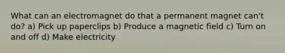 What can an electromagnet do that a permanent magnet can't do? a) Pick up paperclips b) Produce a magnetic field c) Turn on and off d) Make electricity
