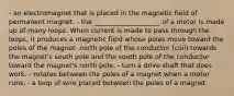 - an electromagnet that is placed in the magnetic field of permanent magnet. - the ____________________ of a motor is made up of many loops. When current is made to pass through the loops, it produces a magnetic field whose poles move toward the poles of the magnet: north pole of the conductor (coil) towards the magnet's south pole and the south pole of the conductor toward the magnet's north pole. - turn a drive shaft that does work. - rotates between the poles of a magnet when a motor runs. - a loop of wire placed between the poles of a magnet.