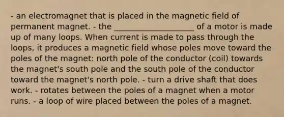 - an electromagnet that is placed in the magnetic field of permanent magnet. - the ____________________ of a motor is made up of many loops. When current is made to pass through the loops, it produces a magnetic field whose poles move toward the poles of the magnet: north pole of the conductor (coil) towards the magnet's south pole and the south pole of the conductor toward the magnet's north pole. - turn a drive shaft that does work. - rotates between the poles of a magnet when a motor runs. - a loop of wire placed between the poles of a magnet.