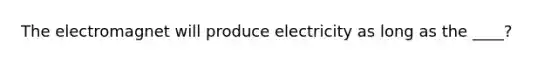 The electromagnet will produce electricity as long as the ____?