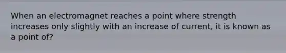 When an electromagnet reaches a point where strength increases only slightly with an increase of current, it is known as a point of?