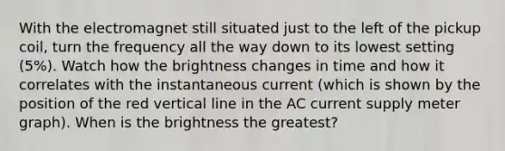 With the electromagnet still situated just to the left of the pickup coil, turn the frequency all the way down to its lowest setting (5%). Watch how the brightness changes in time and how it correlates with the instantaneous current (which is shown by the position of the red <a href='https://www.questionai.com/knowledge/k6j3Z69xQg-vertical-line' class='anchor-knowledge'>vertical line</a> in the AC current supply meter graph). When is the brightness the greatest?