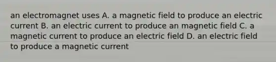 an electromagnet uses A. a magnetic field to produce an electric current B. an electric current to produce an magnetic field C. a magnetic current to produce an electric field D. an electric field to produce a magnetic current