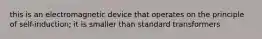 this is an electromagnetic device that operates on the principle of self-induction; it is smaller than standard transformers