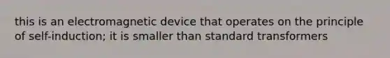 this is an electromagnetic device that operates on the principle of self-induction; it is smaller than standard transformers