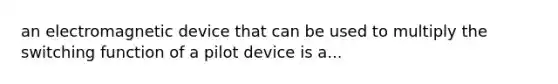 an electromagnetic device that can be used to multiply the switching function of a pilot device is a...