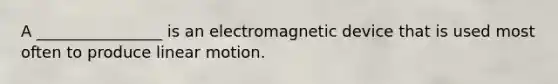 A ________________ is an electromagnetic device that is used most often to produce linear motion.