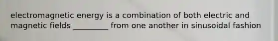 electromagnetic energy is a combination of both electric and magnetic fields _________ from one another in sinusoidal fashion
