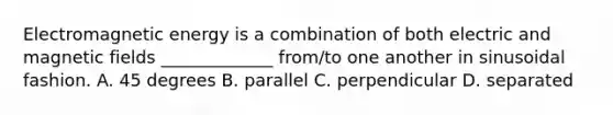 Electromagnetic energy is a combination of both electric and magnetic fields _____________ from/to one another in sinusoidal fashion. A. 45 degrees B. parallel C. perpendicular D. separated