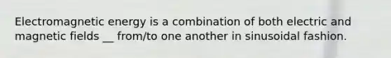 Electromagnetic energy is a combination of both electric and magnetic fields __ from/to one another in sinusoidal fashion.