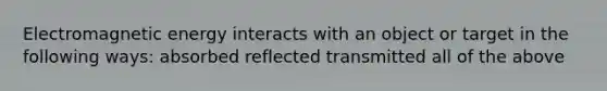 Electromagnetic energy interacts with an object or target in the following ways: absorbed reflected transmitted all of the above